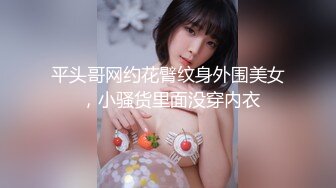 平头哥网约花臂纹身外围美女 ，小骚货里面没穿内衣