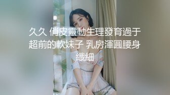 久久 俏皮靈動生理發育過于超前的軟妹子 乳房渾圓腰身纖細