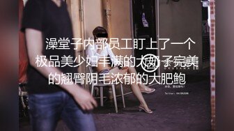   澡堂子内部员工盯上了一个极品美少妇丰满的大奶子完美的翘臀阴毛浓郁的大肥鲍