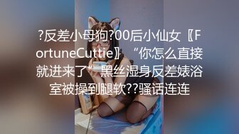 ?反差小母狗?00后小仙女〖FortuneCuttie〗“你怎么直接就进来了”黑丝湿身反差婊浴室被操到腿软??骚话连连