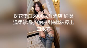 探花李白3000大洋酒店 约操温柔软糯小萌妹很快就被操出白浆来