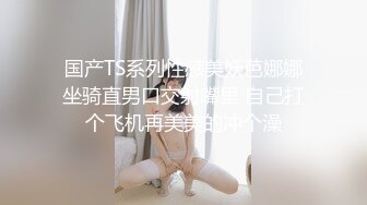 国产TS系列性感美妖芭娜娜坐骑直男口交射嘴里 自己打个飞机再美美的冲个澡