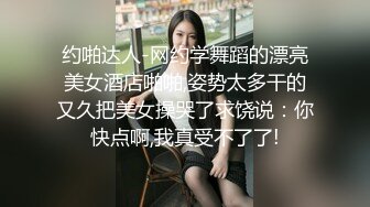 约啪达人-网约学舞蹈的漂亮美女酒店啪啪,姿势太多干的又久把美女操哭了求饶说：你快点啊,我真受不了了!