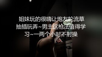  姐妹玩的很嗨让炮友轮流草抽插玩弄~男主这枪法值得学习~一两个小时不射操