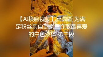 【AI换脸视频】高圆圆 为满足粉丝亲自到家里夺取最喜爱的白色液体 第三段