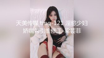 天美传媒 tmg-121 淫慾少妇娇喘勾引维修工-梁芸菲