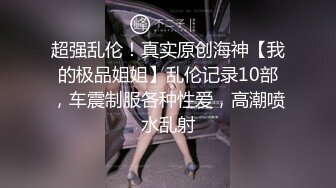 超强乱伦！真实原创海神【我的极品姐姐】乱伦记录10部，车震制服各种性爱，高潮喷水乱射