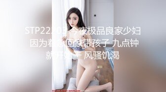 STP22203 今夜极品良家少妇 因为着急回家带孩子 九点钟就开始干 风骚饥渴