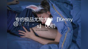 专约极品尤物大神 『Kenny’s』 00后