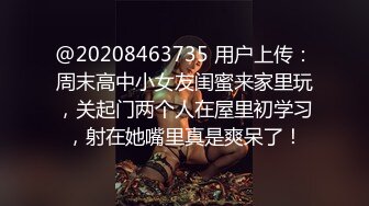 @20208463735 用户上传：周末高中小女友闺蜜来家里玩，关起门两个人在屋里初学习，射在她嘴里真是爽呆了！