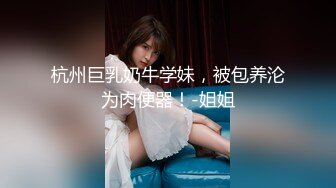 杭州巨乳奶牛学妹，被包养沦为肉便器！-姐姐