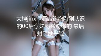 大神jinx - 酒店约炮刚刚认识的00后学妹粉嫩粉嫩的 最后射了她一脸