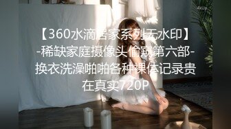 【360水滴居家系列无水印】-稀缺家庭摄像头偷窥第六部-换衣洗澡啪啪各种裸体记录贵在真实720P