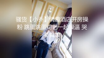 骚货【小乔】情趣酒店开房操粉 跳蛋跳蛋鸡巴一起操逼 哭爹喊娘