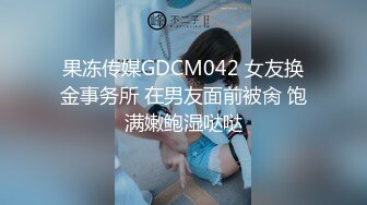 果冻传媒GDCM042 女友换金事务所 在男友面前被肏 饱满嫩鲍湿哒哒