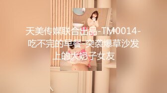 天美传媒联合出品-TM0014-吃不完的早餐-突袭爆草沙发上的大奶子女友