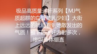 极品高质量迷奸系列【MJ气质超群的白皙美乳少妇】大街上远远的就能看到她散发出的气质！被下药迷奸内射多次，惨叫身体绷直