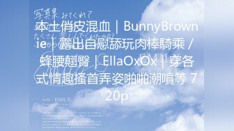 本土俏皮混血｜BunnyBrownie｜露出自慰舔玩肉棒騎乘／蜂腰翹臀｜EllaOxOx｜穿各式情趣搔首弄姿啪啪潮噴等 720p