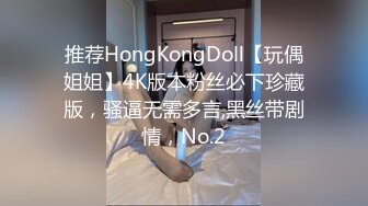 推荐HongKongDoll【玩偶姐姐】4K版本粉丝必下珍藏版，骚逼无需多言,黑丝带剧情，No.2