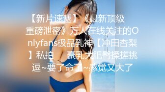 【新片速遞】《最新顶级☀️重磅泄密》万人在线关注的Onlyfans极品乳神【冲田杏梨】私拍☀️豪乳大肥臀揉搓挑逗~要了命了~感觉又大了