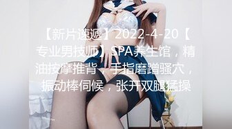 【新片速遞】2022-4-20【专业男技师】SPA养生馆，精油按摩推背，手指磨蹭骚穴，振动棒伺候，张开双腿猛操