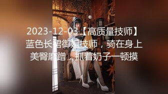 2023-12-03【高质量技师】蓝色长裙御姐技师，骑在身上美臀磨蹭，抓着奶子一顿摸