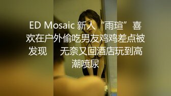 ED Mosaic 新人“雨瑄”喜欢在户外偷吃男友鸡鸡差点被发现❤️无奈又回酒店玩到高潮喷尿