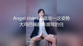 Angel rivera珍藏版一这姿势大鸡巴操起来谁驾的住