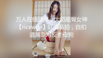 万人在线舔屏，大奶翘臀女神【ricewife】订阅私拍，自扣道具非常反差母狗