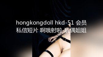 hongkongdoll hkd-51 会员私信短片 啊哦射啦-玩偶姐姐