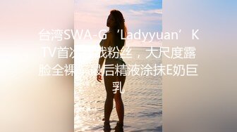 台湾SWA-G‘Ladyyuan’KTV首次狂战粉丝，大尺度露脸全裸，最后精液涂抹E奶巨乳