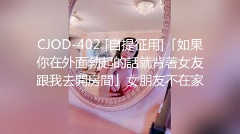 CJOD-402 [自提征用]「如果你在外面勃起的話就背著女友跟我去開房間」女朋友不在家