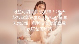 可盐可甜百变小女神！OF天花板紫薇狂魔KittyxKum超清无水5部，各种又长又粗道具疯狂紫薇炸浆