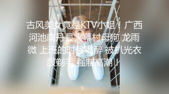 古风美女竟是KTV小姐！广西河池南丹县火幕村母狗 龙雨微 上班的时候喝醉 被扒光衣服剃毛 强制高潮！