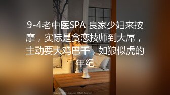 9-4老中医SPA 良家少妇来按摩，实际是贪恋技师到大屌，主动要大鸡巴干，如狼似虎的年纪