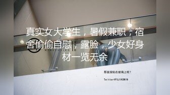 真实女大学生，暑假兼职，宿舍偷偷自慰，露脸，少女好身材一览无余