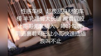 ✿性感车模✿超极品身材的车模 丰乳翘臀大长腿 撅着屁股让哥哥无套插入，呻吟勾魂 阴道裹着鸡巴让小哥快速抽插浪叫不止