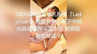 SWAG精品之爆乳嫩模『Ladyyuan』房屋女中介裙子中掉出跳蛋暴露淫荡本性 被男租客按住猛干