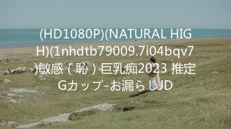 (HD1080P)(NATURAL HIGH)(1nhdtb79009.7i04bqv7)敏感（恥）巨乳痴2023 推定Gカップ-お漏らしJD